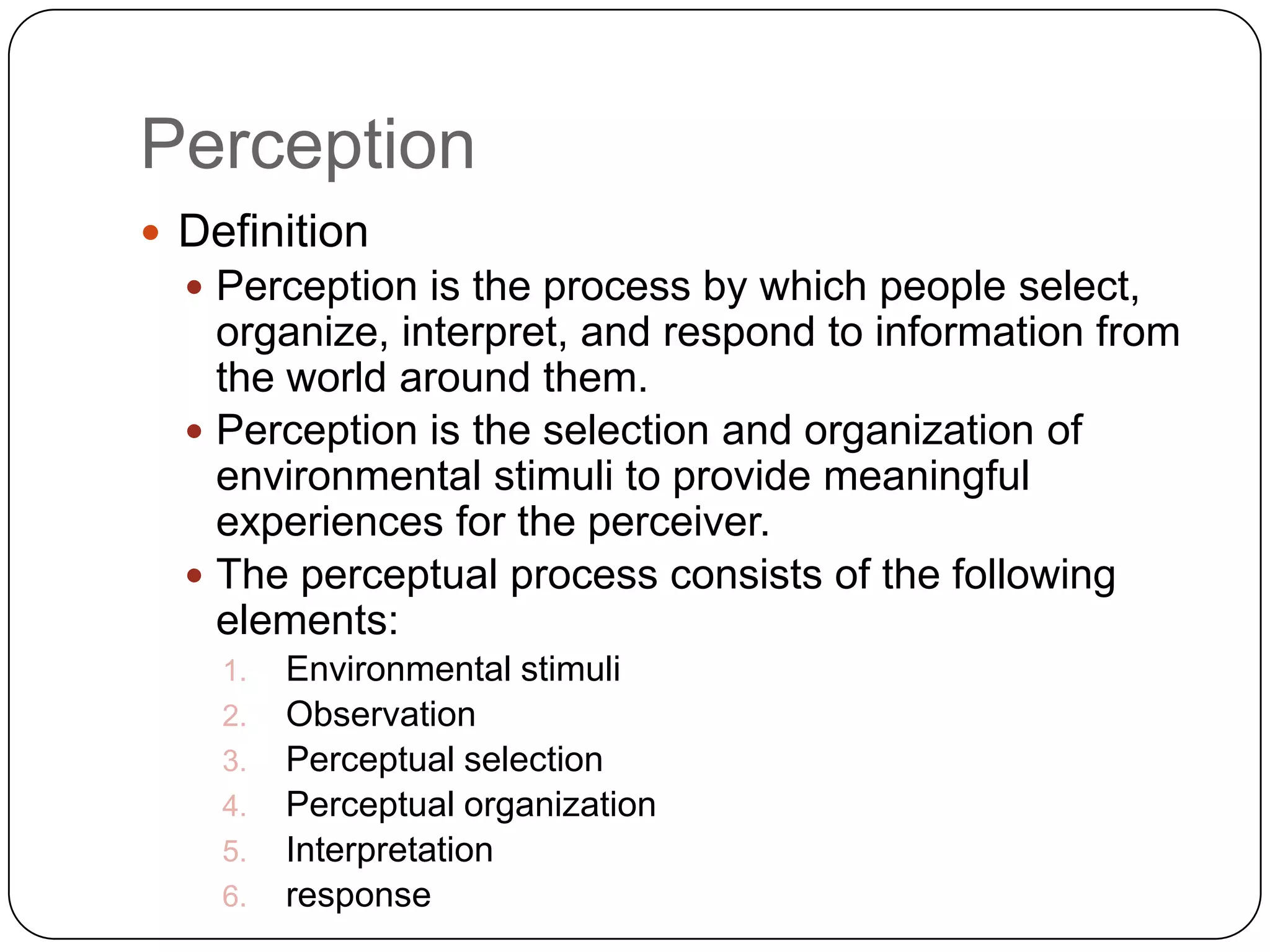 PerceptionDefinitionPerception is the process by which people select, organize, interpret, and respond to information from the world around them.Perception is the selection and organization of environmental stimuli to provide meaningful experiences for the perceiver.The perceptual process consists of the following elements:Environmental stimuliObservationPerceptual selectionPerceptual organizationInterpretationresponse