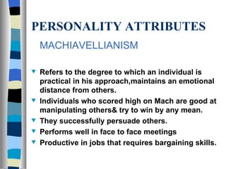 PERSONALITY ATTRIBUTES MACHIAVELLIANISM Refers to the degree to which an individual is practical in his approach,maintains an emotional distance from others. Individuals who scored high on Mach are good at manipulating others& try to win by any mean. They successfully persuade others. Performs well in face to face meetings Productive in jobs that requires bargaining skills.  