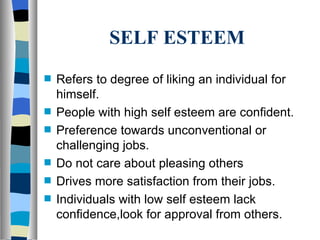 SELF ESTEEM Refers to degree of liking an individual for himself. People with high self esteem are confident. Preference towards unconventional or challenging jobs. Do not care about pleasing others Drives more satisfaction from their jobs. Individuals with low self esteem lack confidence,look for approval from others. 
