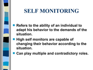 SELF MONITORING Refers to the ability of an individual to adapt his behavior to the demands of the situation. High self monitors are capable of changing their behavior according to the situation. Can play multiple and contradictory roles. 