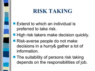 RISK TAKING Extend to which an individual is preferred to take risk. High risk takers make decision quickly. Risk-averse people do not make decisions in a hurry& gather a lot of information. The suitability of persons risk taking depends on the responsibilities of job. 