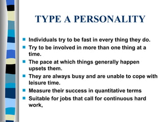 TYPE A PERSONALITY Individuals try to be fast in every thing they do. Try to be involved in more than one thing at a time. The pace at which things generally happen upsets them. They are always busy and are unable to cope with leisure time. Measure their success in quantitative terms Suitable for jobs that call for continuous hard work,  
