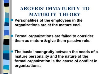 ARGYRIS’ IMMATURITY  TO MATURITY  THEORY Personalities of the employees in the organizations are at the mature end. Formal organizations are failed to consider them as mature & give them passive role. The basic incongruity between the needs of a mature personality and the nature of the formal organization is the cause of conflict in organizations.  