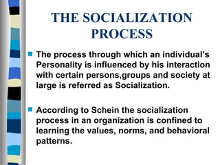 THE SOCIALIZATION PROCESS The process through which an individual’s Personality is influenced by his interaction with certain persons,groups and society at large is referred as Socialization. According to Schein the socialization process in an organization is confined to learning the values, norms, and behavioral patterns. 