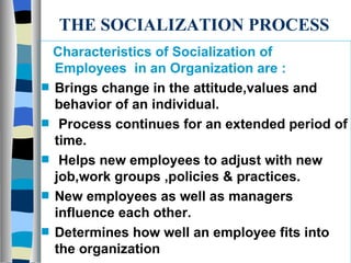 THE SOCIALIZATION PROCESS Characteristics of Socialization of Employees  in an Organization are : Brings change in the attitude,values and behavior of an individual. Process continues for an extended period of time. Helps new employees to adjust with new job,work groups ,policies & practices. New employees as well as managers influence each other. Determines how well an employee fits into the organization 