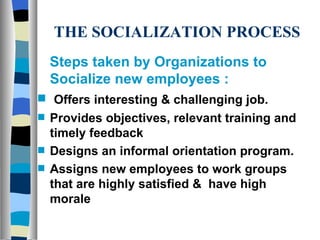 THE SOCIALIZATION PROCESS Steps taken by Organizations to Socialize new employees : Offers interesting & challenging job. Provides objectives, relevant training and timely feedback Designs an informal orientation program.  Assigns new employees to work groups that are highly satisfied &  have high morale 