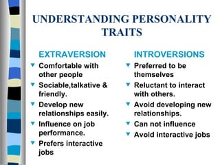 UNDERSTANDING PERSONALITY TRAITS INTROVERSIONS Preferred to be themselves Reluctant to interact with others. Avoid developing new relationships. Can not influence Avoid interactive jobs EXTRAVERSION Comfortable with other people Sociable,talkative & friendly. Develop new relationships easily. Influence on job performance. Prefers interactive jobs 