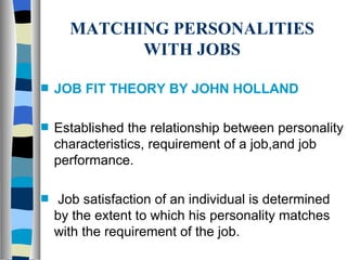 MATCHING PERSONALITIES WITH JOBS JOB FIT THEORY BY JOHN HOLLAND Established the relationship between personality characteristics, requirement of a job,and job performance. Job satisfaction of an individual is determined by the extent to which his personality matches with the requirement of the job.  