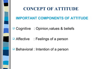 CONCEPT OF ATTITUDE IMPORTANT COMPONENTS OF ATTITUDE Cognitive  : Opinion,values & beliefs Affective  : Feelings of a person Behavioral : Intention of a person 