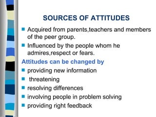 SOURCES OF ATTITUDES Acquired from parents,teachers and members of the peer group. Influenced by the people whom he admires,respect or fears. Attitudes can be changed   by providing new information threatening resolving differences  involving people in problem solving providing right feedback 