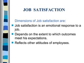JOB  SATISFACTION Dimensions of Job satisfaction are : Job satisfaction is an emotional response to a job. Depends on the extent to which outcomes meet his expectations. Reflects other attitudes of employees. 