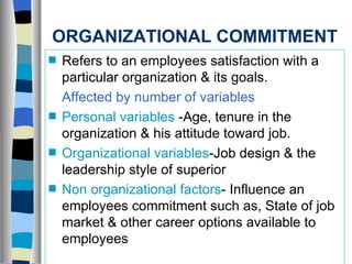ORGANIZATIONAL COMMITMENT Refers to an employees satisfaction with a particular organization & its goals. Affected by number of variables Personal variables  -Age, tenure in the organization & his attitude toward job. Organizational variables -Job design & the leadership style of superior  Non organizational factors - Influence an employees commitment such as, State of job market & other career options available to employees 