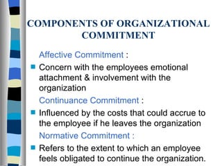 COMPONENTS OF ORGANIZATIONAL COMMITMENT Affective Commitment  : Concern with the employees emotional attachment & involvement with the organization Continuance Commitment  : Influenced by the costs that could accrue to the employee if he leaves the organization Normative Commitment : Refers to the extent to which an employee feels obligated to continue the organization. 