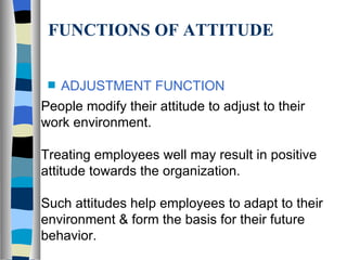 FUNCTIONS OF ATTITUDE ADJUSTMENT FUNCTION People modify their attitude to adjust to their work environment. Treating employees well may result in positive attitude towards the organization. Such attitudes help employees to adapt to their environment & form the basis for their future behavior. 