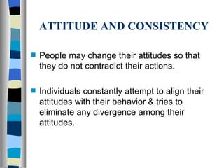 ATTITUDE AND CONSISTENCY People may change their attitudes so that they do not contradict their actions. Individuals constantly attempt to align their attitudes with their behavior & tries to eliminate any divergence among their attitudes. 