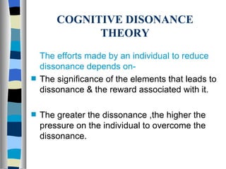COGNITIVE DISONANCE THEORY The efforts made by an individual to reduce dissonance depends on- The significance of the elements that leads to dissonance & the reward associated with it. The greater the dissonance ,the higher the pressure on the individual to overcome the dissonance.  