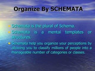 Organize By SCHEMATA Schemata is the plural of Schema. Schemata is a mental templates or structures. S chemata help you organize your perceptions by allowing you to classify millions of people into a manageable number of categories or classes. 