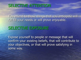 SELECTIVE ATTENTION You attend to those things that you anticipate will full fill your needs or will prove enjoyable. SELECTIVE EXPOSURE Expose yourself to people or message that will confirm your existing beliefs, that will contribute to your objectives, or that will prove satisfying in some way.   