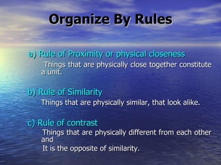 Organize By Rules   a) Rule of Proximity or physical closeness Things that are physically close together constitute   a unit. b) Rule of Similarity Things that are physically similar, that look alike. c) Rule of contrast Things that are physically different from each other   and It is the opposite of similarity. 