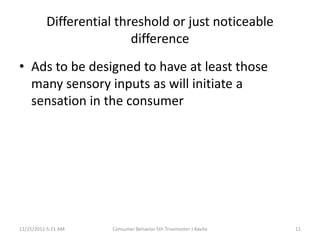 Differential threshold or just noticeable
                          difference
• Ads to be designed to have at least those
  many sensory inputs as will initiate a
  sensation in the consumer




11/25/2011 5:21 AM   Consumer Behavior 5th Trisemester J Kavita   11
 