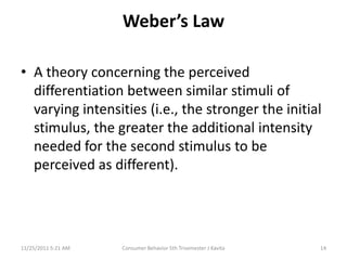 Weber’s Law

• A theory concerning the perceived
  differentiation between similar stimuli of
  varying intensities (i.e., the stronger the initial
  stimulus, the greater the additional intensity
  needed for the second stimulus to be
  perceived as different).




11/25/2011 5:21 AM   Consumer Behavior 5th Trisemester J Kavita   14
 