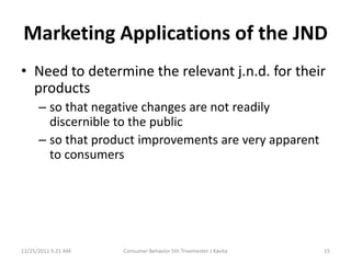 Marketing Applications of the JND
• Need to determine the relevant j.n.d. for their
  products
      – so that negative changes are not readily
        discernible to the public
      – so that product improvements are very apparent
        to consumers




11/25/2011 5:21 AM   Consumer Behavior 5th Trisemester J Kavita   15
 