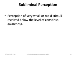Subliminal Perception

• Perception of very weak or rapid stimuli
  received below the level of conscious
  awareness.




11/25/2011 5:21 AM       Consumer Behavior 5th Trisemester J Kavita   16
 