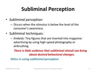 Subliminal Perception
• Subliminal perception:
      – Occurs when the stimulus is below the level of the
        consumer’s awareness.
• Subliminal techniques:
      – Embeds: Tiny figures that are inserted into magazine:
        advertising by using high-speed photography or
        airbrushing.
        There is little evidence that subliminal stimuli can bring
                      about desired behavioral changes.
      Ethics in using subliminal perception

11/25/2011 5:21 AM       Consumer Behavior 5th Trisemester J Kavita   17
 