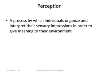 Perception

• A process by which individuals organize and
  interpret their sensory impressions in order to
  give meaning to their environment




11/25/2011 5:21 AM   Consumer Behavior 5th Trisemester J Kavita   2
 