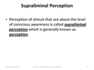 Supraliminal Perception

• Perception of stimuli that are above the level
  of conscious awareness is called supraliminal
  perception which is generally known as
  perception.




11/25/2011 5:21 AM        Consumer Behavior 5th Trisemester J Kavita   20
 