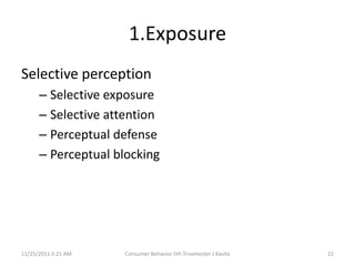 1.Exposure
Selective perception
      – Selective exposure
      – Selective attention
      – Perceptual defense
      – Perceptual blocking




11/25/2011 5:21 AM   Consumer Behavior 5th Trisemester J Kavita   22
 