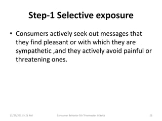 Step-1 Selective exposure
• Consumers actively seek out messages that
  they find pleasant or with which they are
  sympathetic ,and they actively avoid painful or
  threatening ones.




11/25/2011 5:21 AM   Consumer Behavior 5th Trisemester J Kavita   23
 