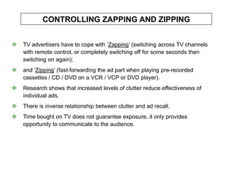 CONTROLLING ZAPPING AND ZIPPING


   TV advertisers have to cope with ‘Zapping’ (switching across TV channels
    with remote control, or completely switching off for some seconds then
    switching on again);
   and ‘Zipping’ (fast-forwarding the ad part when playing pre-recorded
    cassettes / CD / DVD on a VCR / VCP or DVD player).
   Research shows that increased levels of clutter reduce effectiveness of
    individual ads.
   There is inverse relationship between clutter and ad recall.
   Time bought on TV does not guarantee exposure, it only provides
    opportunity to communicate to the audience.
 