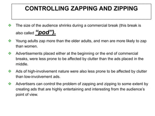 CONTROLLING ZAPPING AND ZIPPING

   The size of the audience shrinks during a commercial break (this break is
    also called “pod”).

   Young adults zap more than the older adults, and men are more likely to zap
    than women.
   Advertisements placed either at the beginning or the end of commercial
    breaks, were less prone to be affected by clutter than the ads placed in the
    middle.
   Ads of high-involvement nature were also less prone to be affected by clutter
    than low-involvement ads.
   Advertisers can control the problem of zapping and zipping to some extent by
    creating ads that are highly entertaining and interesting from the audience’s
    point of view.
 
