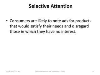 Selective Attention

• Consumers are likely to note ads for products
  that would satisfy their needs and disregard
  those in which they have no interest.




11/25/2011 5:21 AM     Consumer Behavior 5th Trisemester J Kavita   27
 