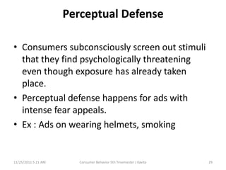 Perceptual Defense

• Consumers subconsciously screen out stimuli
  that they find psychologically threatening
  even though exposure has already taken
  place.
• Perceptual defense happens for ads with
  intense fear appeals.
• Ex : Ads on wearing helmets, smoking


11/25/2011 5:21 AM      Consumer Behavior 5th Trisemester J Kavita   29
 
