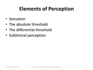 Elements of Perception
•   Sensation
•   The absolute threshold
•   The differential threshold
•   Subliminal perception




11/25/2011 5:21 AM        Consumer Behavior 5th Trisemester J Kavita   3
 