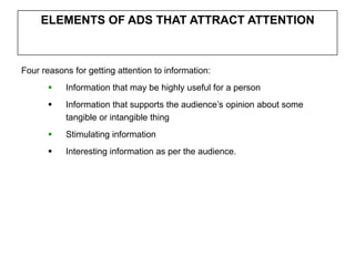 ELEMENTS OF ADS THAT ATTRACT ATTENTION



Four reasons for getting attention to information:
          Information that may be highly useful for a person
          Information that supports the audience’s opinion about some
           tangible or intangible thing
          Stimulating information
          Interesting information as per the audience.
 