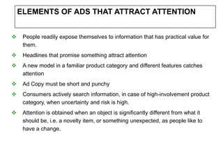 ELEMENTS OF ADS THAT ATTRACT ATTENTION


    People readily expose themselves to information that has practical value for
     them.
    Headlines that promise something attract attention
    A new model in a familiar product category and different features catches
     attention
    Ad Copy must be short and punchy
    Consumers actively search information, in case of high-involvement product
     category, when uncertainty and risk is high.
    Attention is obtained when an object is significantly different from what it
     should be, i.e. a novelty item, or something unexpected, as people like to
     have a change.
 