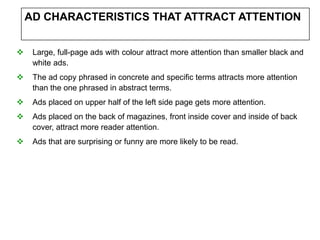 AD CHARACTERISTICS THAT ATTRACT ATTENTION


    Large, full-page ads with colour attract more attention than smaller black and
     white ads.
    The ad copy phrased in concrete and specific terms attracts more attention
     than the one phrased in abstract terms.
    Ads placed on upper half of the left side page gets more attention.
    Ads placed on the back of magazines, front inside cover and inside of back
     cover, attract more reader attention.
    Ads that are surprising or funny are more likely to be read.
 