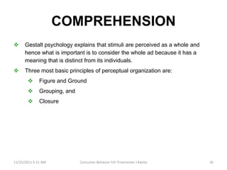 COMPREHENSION
     Gestalt psychology explains that stimuli are perceived as a whole and
      hence what is important is to consider the whole ad because it has a
      meaning that is distinct from its individuals.
     Three most basic principles of perceptual organization are:
             Figure and Ground
             Grouping, and
             Closure




11/25/2011 5:21 AM            Consumer Behavior 5th Trisemester J Kavita      36
 