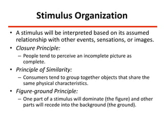 Stimulus Organization
• A stimulus will be interpreted based on its assumed
  relationship with other events, sensations, or images.
• Closure Principle:
   – People tend to perceive an incomplete picture as
     complete.
• Principle of Similarity:
   – Consumers tend to group together objects that share the
     same physical characteristics.
• Figure-ground Principle:
   – One part of a stimulus will dominate (the figure) and other
     parts will recede into the background (the ground).
 