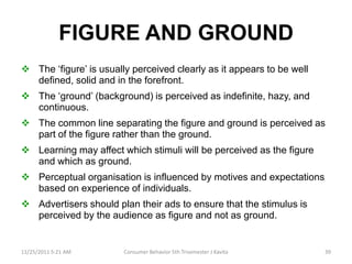 FIGURE AND GROUND
 The ‘figure’ is usually perceived clearly as it appears to be well
  defined, solid and in the forefront.
 The ‘ground’ (background) is perceived as indefinite, hazy, and
  continuous.
 The common line separating the figure and ground is perceived as
  part of the figure rather than the ground.
 Learning may affect which stimuli will be perceived as the figure
  and which as ground.
 Perceptual organisation is influenced by motives and expectations
  based on experience of individuals.
 Advertisers should plan their ads to ensure that the stimulus is
  perceived by the audience as figure and not as ground.


11/25/2011 5:21 AM      Consumer Behavior 5th Trisemester J Kavita     39
 