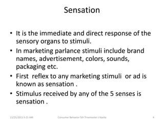 Sensation

• It is the immediate and direct response of the
  sensory organs to stimuli.
• In marketing parlance stimuli include brand
  names, advertisement, colors, sounds,
  packaging etc.
• First reflex to any marketing stimuli or ad is
  known as sensation .
• Stimulus received by any of the 5 senses is
  sensation .
11/25/2011 5:21 AM   Consumer Behavior 5th Trisemester J Kavita   4
 