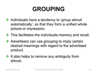 GROUPING
 Individuals have a tendency to ‘group stimuli
  automatically’, so that they form a unified whole
  picture or impression.
 This facilitates the individuals memory and recall.
 Advertisers can use grouping to imply certain
  desired meanings with regard to the advertised
  product.
 It also helps to remove any ambiguity from
  stimuli.

11/25/2011 5:21 AM   Consumer Behavior 5th Trisemester J Kavita   44
 