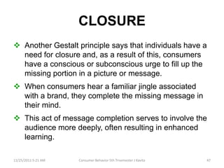 CLOSURE
 Another Gestalt principle says that individuals have a
  need for closure and, as a result of this, consumers
  have a conscious or subconscious urge to fill up the
  missing portion in a picture or message.
 When consumers hear a familiar jingle associated
  with a brand, they complete the missing message in
  their mind.
 This act of message completion serves to involve the
  audience more deeply, often resulting in enhanced
  learning.

11/25/2011 5:21 AM   Consumer Behavior 5th Trisemester J Kavita   47
 