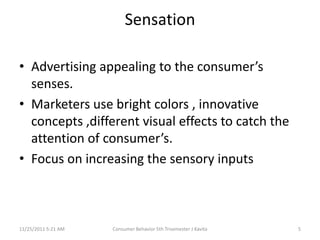 Sensation

• Advertising appealing to the consumer’s
  senses.
• Marketers use bright colors , innovative
  concepts ,different visual effects to catch the
  attention of consumer’s.
• Focus on increasing the sensory inputs



11/25/2011 5:21 AM   Consumer Behavior 5th Trisemester J Kavita   5
 