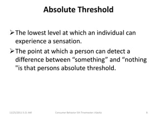 Absolute Threshold

The lowest level at which an individual can
 experience a sensation.
The point at which a person can detect a
 difference between “something” and “nothing
 "is that persons absolute threshold.




11/25/2011 5:21 AM      Consumer Behavior 5th Trisemester J Kavita   8
 