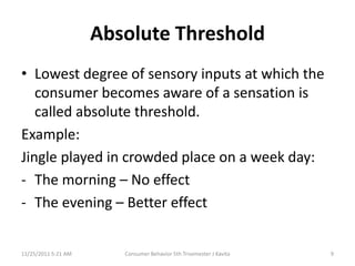 Absolute Threshold
• Lowest degree of sensory inputs at which the
   consumer becomes aware of a sensation is
   called absolute threshold.
Example:
Jingle played in crowded place on a week day:
- The morning – No effect
- The evening – Better effect


11/25/2011 5:21 AM      Consumer Behavior 5th Trisemester J Kavita   9
 