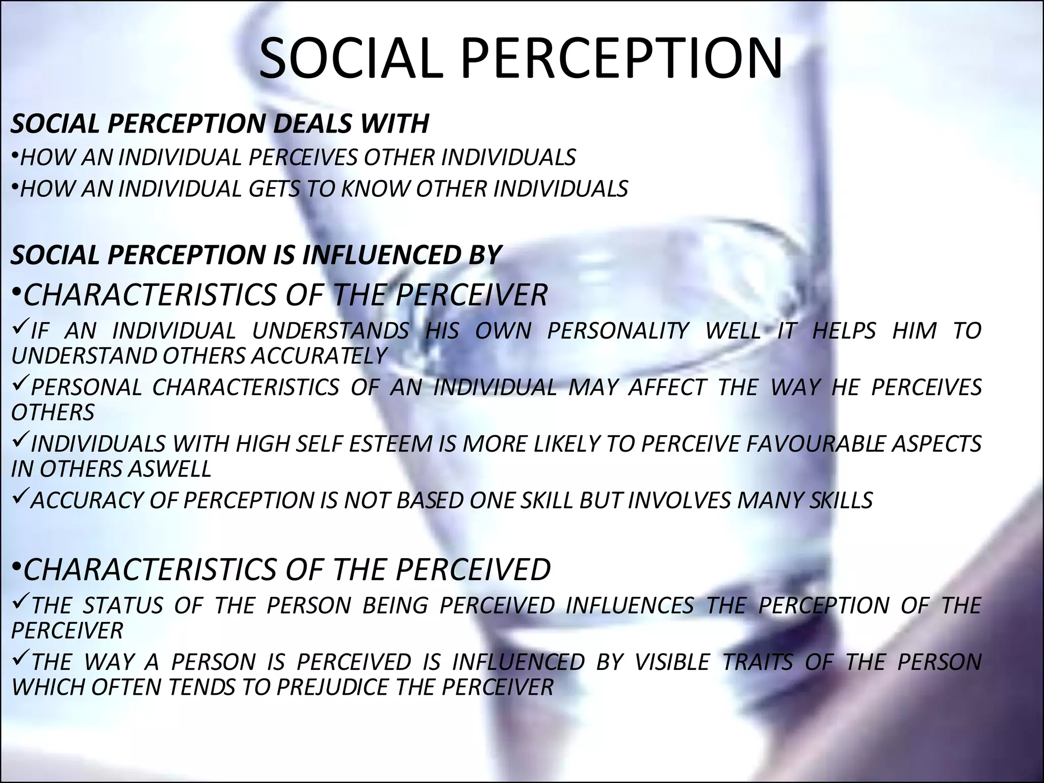 SOCIAL PERCEPTION SOCIAL PERCEPTION DEALS WITH HOW AN INDIVIDUAL PERCEIVES OTHER INDIVIDUALS HOW AN INDIVIDUAL GETS TO KNOW OTHER INDIVIDUALS SOCIAL PERCEPTION IS INFLUENCED BY  CHARACTERISTICS OF THE PERCEIVER IF AN INDIVIDUAL UNDERSTANDS HIS OWN PERSONALITY WELL IT HELPS HIM TO UNDERSTAND OTHERS ACCURATELY PERSONAL CHARACTERISTICS OF AN INDIVIDUAL MAY AFFECT THE WAY HE PERCEIVES OTHERS INDIVIDUALS WITH HIGH SELF ESTEEM IS MORE LIKELY TO PERCEIVE FAVOURABLE ASPECTS IN OTHERS ASWELL ACCURACY OF PERCEPTION IS NOT BASED ONE SKILL BUT INVOLVES MANY SKILLS CHARACTERISTICS OF THE PERCEIVED THE STATUS OF THE PERSON BEING PERCEIVED INFLUENCES THE PERCEPTION OF THE PERCEIVER THE WAY A PERSON IS PERCEIVED IS INFLUENCED BY VISIBLE TRAITS OF THE PERSON WHICH OFTEN TENDS TO PREJUDICE THE PERCEIVER 